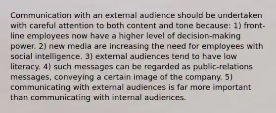 Communication with an external audience should be undertaken with careful attention to both content and tone because: 1) front-line employees now have a higher level of decision-making power. 2) new media are increasing the need for employees with social intelligence. 3) external audiences tend to have low literacy. 4) such messages can be regarded as public-relations messages, conveying a certain image of the company. 5) communicating with external audiences is far more important than communicating with internal audiences.