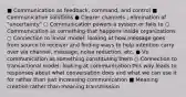 ■ Communication as feedback, command, and control ■ Communicative solutions ● Clearer channels ; elimination of "uncertainty" ○ Communication powers a system or fails to ○ Communication as something that happens inside organizations ○ Connection to linear model: looking at how message goes from source to receiver and finding ways to help intention carry over via channel, message, noise reduction, etc. ● Vs. communication as something constituting them ○ Connection to transactional model: looking at communication this way leads to responses about what conversation does and what we can use it for rather than just increasing communication ■ Meaning creation rather than meaning transmission