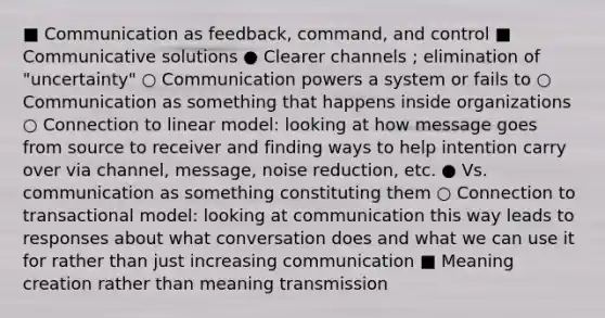 ■ Communication as feedback, command, and control ■ Communicative solutions ● Clearer channels ; elimination of "uncertainty" ○ Communication powers a system or fails to ○ Communication as something that happens inside organizations ○ Connection to linear model: looking at how message goes from source to receiver and finding ways to help intention carry over via channel, message, noise reduction, etc. ● Vs. communication as something constituting them ○ Connection to transactional model: looking at communication this way leads to responses about what conversation does and what we can use it for rather than just increasing communication ■ Meaning creation rather than meaning transmission