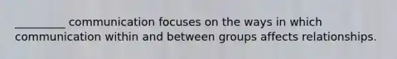 _________ communication focuses on the ways in which communication within and between groups affects relationships.