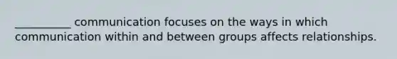 __________ communication focuses on the ways in which communication within and between groups affects relationships.