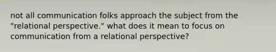 not all communication folks approach the subject from the "relational perspective." what does it mean to focus on communication from a relational perspective?