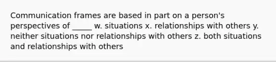 Communication frames are based in part on a person's perspectives of _____ w. situations x. relationships with others y. neither situations nor relationships with others z. both situations and relationships with others