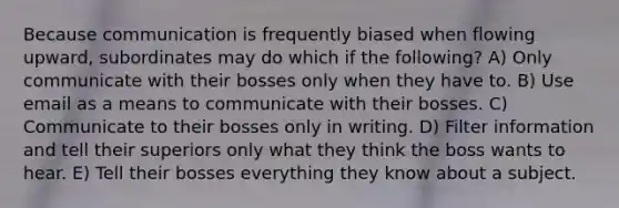 Because communication is frequently biased when flowing upward, subordinates may do which if the following? A) Only communicate with their bosses only when they have to. B) Use email as a means to communicate with their bosses. C) Communicate to their bosses only in writing. D) Filter information and tell their superiors only what they think the boss wants to hear. E) Tell their bosses everything they know about a subject.