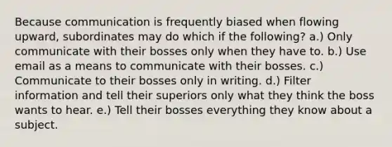 Because communication is frequently biased when flowing upward, subordinates may do which if the following? a.) Only communicate with their bosses only when they have to. b.) Use email as a means to communicate with their bosses. c.) Communicate to their bosses only in writing. d.) Filter information and tell their superiors only what they think the boss wants to hear. e.) Tell their bosses everything they know about a subject.