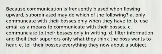 Because communication is frequently biased when flowing upward, subordinated may do which of the following? a. only communcate with their bosses only when they have to. b. use email as a means to communicate with their bosses. c. communciate to their bosses only in writing. d. filter information and thell their superiors only what they think the boss wants to hear. e. tell their bosses everything they now about a subject.