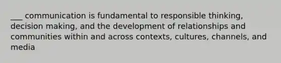 ___ communication is fundamental to responsible thinking, decision making, and the development of relationships and communities within and across contexts, cultures, channels, and media