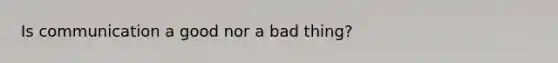 Is communication a good nor a bad thing?