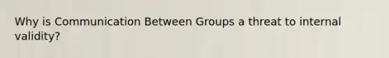 Why is Communication Between Groups a threat to internal validity?