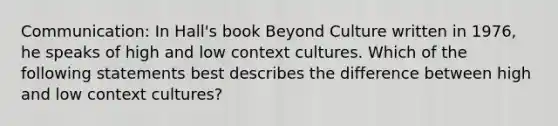 Communication: In Hall's book Beyond Culture written in 1976, he speaks of high and low context cultures. Which of the following statements best describes the difference between high and low context cultures?