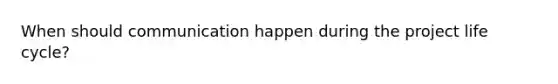 When should communication happen during the project life cycle?