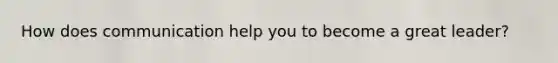 How does communication help you to become a great leader?