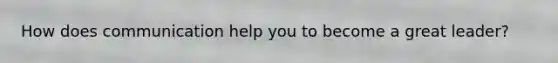 How does communication help you to become a great leader?