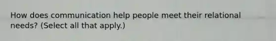 How does communication help people meet their relational needs? (Select all that apply.)