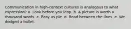 Communication in high-context cultures is analogous to what expression?​ a. ​Look before you leap. b. A picture is worth a thousand words.​ c. Easy as pie.​ d. Read between the lines.​ e. We dodged a bullet.​