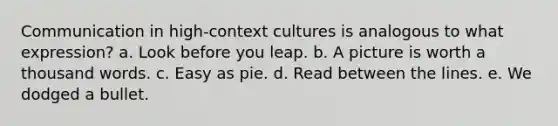 Communication in high-context cultures is analogous to what expression?​ a. ​Look before you leap. b. A picture is worth a thousand words.​ c. Easy as pie.​ d. Read between the lines.​ e. We dodged a bullet.​