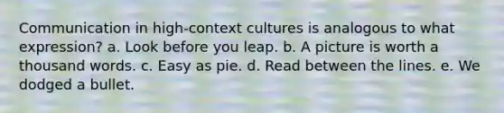 Communication in high-context cultures is analogous to what expression?​ a. Look before you leap. b. A picture is worth a thousand words.​ c. Easy as pie.​ d. Read between the lines.​ e. We dodged a bullet.​