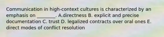 Communication in high-context cultures is characterized by an emphasis on ________. A.directness B. explicit and precise documentation C. trust D. legalized contracts over oral ones E. direct modes of conflict resolution