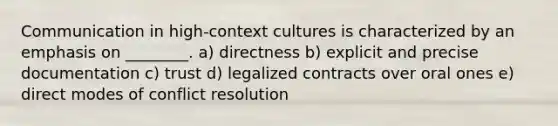 Communication in high-context cultures is characterized by an emphasis on ________. a) directness b) explicit and precise documentation c) trust d) legalized contracts over oral ones e) direct modes of conflict resolution