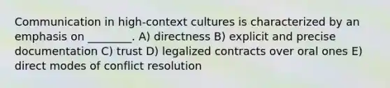 Communication in high-context cultures is characterized by an emphasis on ________. A) directness B) explicit and precise documentation C) trust D) legalized contracts over oral ones E) direct modes of conflict resolution