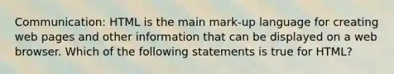 Communication: HTML is the main mark-up language for creating web pages and other information that can be displayed on a web browser. Which of the following statements is true for HTML?