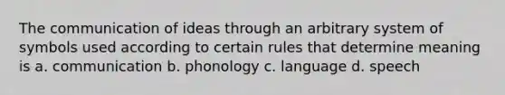 The communication of ideas through an arbitrary system of symbols used according to certain rules that determine meaning is a. communication b. phonology c. language d. speech