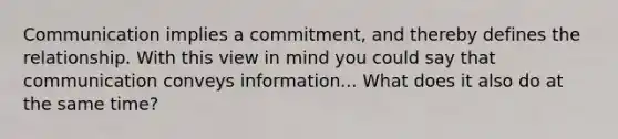 Communication implies a commitment, and thereby defines the relationship. With this view in mind you could say that communication conveys information... What does it also do at the same time?