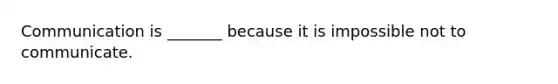 Communication is _______ because it is impossible not to communicate.