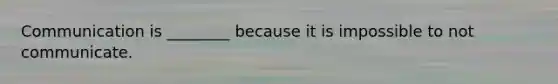 Communication is ________ because it is impossible to not communicate.