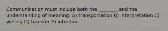 Communication must include both the ________ and the understanding of meaning. A) transportation B) interpretation C) writing D) transfer E) intention