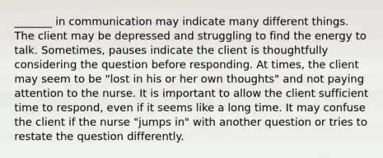 _______ in communication may indicate many different things. The client may be depressed and struggling to find the energy to talk. Sometimes, pauses indicate the client is thoughtfully considering the question before responding. At times, the client may seem to be "lost in his or her own thoughts" and not paying attention to the nurse. It is important to allow the client sufficient time to respond, even if it seems like a long time. It may confuse the client if the nurse "jumps in" with another question or tries to restate the question differently.