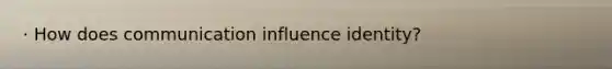 · How does communication influence identity?