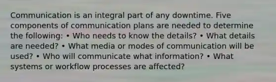 Communication is an integral part of any downtime. Five components of communication plans are needed to determine the following: • Who needs to know the details? • What details are needed? • What media or modes of communication will be used? • Who will communicate what information? • What systems or workflow processes are affected?