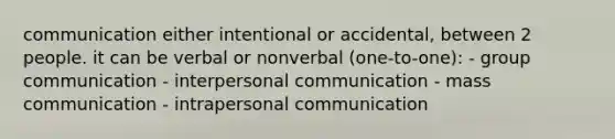 communication either intentional or accidental, between 2 people. it can be verbal or nonverbal (one-to-one): - group communication - interpersonal communication - mass communication - intrapersonal communication