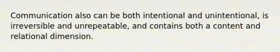 Communication also can be both intentional and unintentional, is irreversible and unrepeatable, and contains both a content and relational dimension.