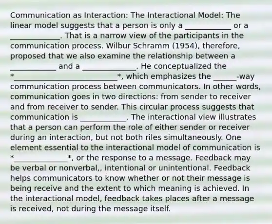 Communication as Interaction: The Interactional Model: The linear model suggests that a person is only a ____________ or a _____________. That is a narrow view of the participants in the communication process. Wilbur Schramm (1954), therefore, proposed that we also examine the relationship between a ____________ and a ______________. He conceptualized the *___________________________*, which emphasizes the ______-way communication process between communicators. In other words, communication goes in two directions: from sender to receiver and from receiver to sender. This circular process suggests that communication is ____________. The interactional view illustrates that a person can perform the role of either sender or receiver during an interaction, but not both riles simultaneously. One element essential to the interactional model of communication is *______________*, or the response to a message. Feedback may be verbal or nonverbal,, intentional or unintentional. Feedback helps communicators to know whether or not their message is being receive and the extent to which meaning is achieved. In the interactional model, feedback takes places after a message is received, not during the message itself.