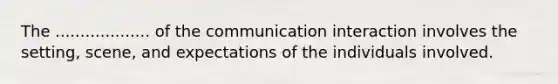 The ................... of the communication interaction involves the setting, scene, and expectations of the individuals involved.