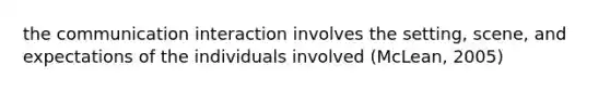 the communication interaction involves the setting, scene, and expectations of the individuals involved (McLean, 2005)