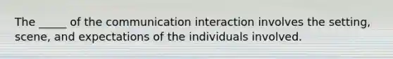 The _____ of the communication interaction involves the setting, scene, and expectations of the individuals involved.