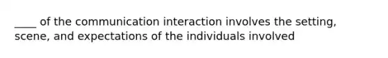 ____ of the communication interaction involves the setting, scene, and expectations of the individuals involved