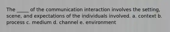 The _____ of the communication interaction involves the setting, scene, and expectations of the individuals involved. a. context b. process c. medium d. channel e. environment