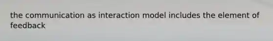 the communication as interaction model includes the element of feedback