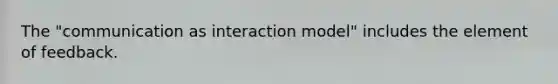 The "communication as interaction model" includes the element of feedback.