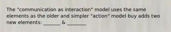 The "communication as interaction" model uses the same elements as the older and simpler "action" model buy adds two new elements: _______ & ________