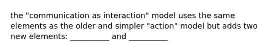 the "communication as interaction" model uses the same elements as the older and simpler "action" model but adds two new elements: __________ and __________