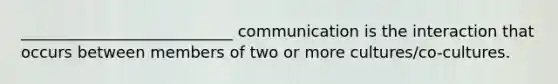 ___________________________ communication is the interaction that occurs between members of two or more cultures/co-cultures.