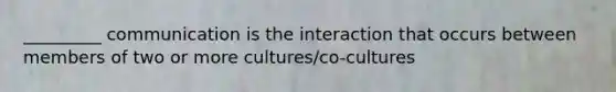 _________ communication is the interaction that occurs between members of two or more cultures/co-cultures