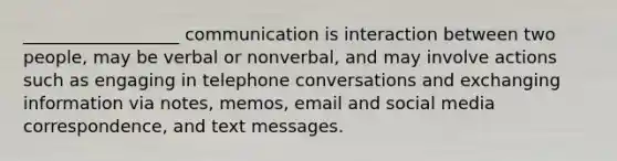 __________________ communication is interaction between two people, may be verbal or nonverbal, and may involve actions such as engaging in telephone conversations and exchanging information via notes, memos, email and social media correspondence, and text messages.