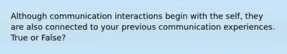 Although communication interactions begin with the self, they are also connected to your previous communication experiences. True or False?