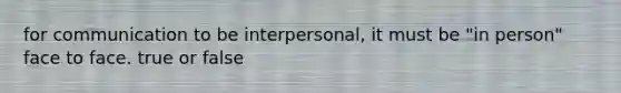 for communication to be interpersonal, it must be "in person" face to face. true or false